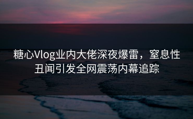 糖心Vlog业内大佬深夜爆雷，窒息性丑闻引发全网震荡内幕追踪