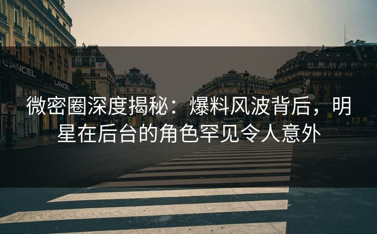 微密圈深度揭秘：爆料风波背后，明星在后台的角色罕见令人意外