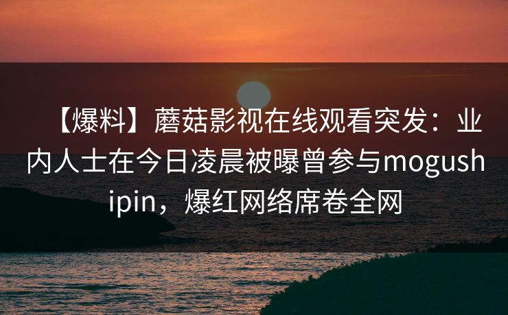 【爆料】蘑菇影视在线观看突发:业内人士在今日凌晨被曝曾参与mogushipin,爆红网络席卷全网