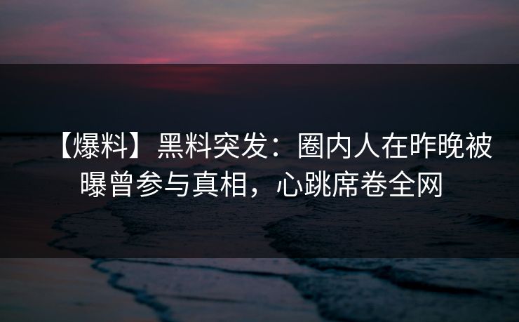 【爆料】黑料突发:圈内人在昨晚被曝曾参与真相,心跳席卷全网