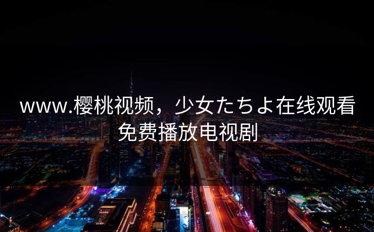 www.樱桃视频，少女たちよ在线观看免费播放电视剧