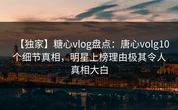 【独家】糖心vlog盘点：唐心volg10个细节真相，明星上榜理由极其令人真相大白