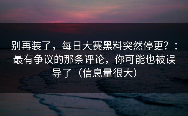 别再装了，每日大赛黑料突然停更？：最有争议的那条评论，你可能也被误导了（信息量很大）