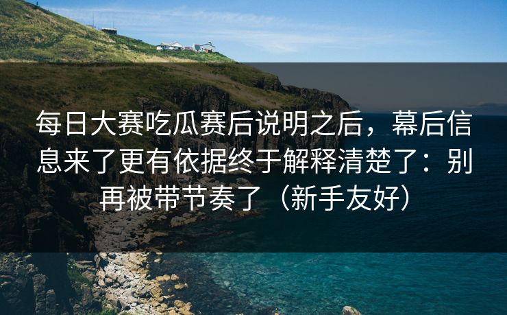 每日大赛吃瓜赛后说明之后，幕后信息来了更有依据终于解释清楚了：别再被带节奏了（新手友好）