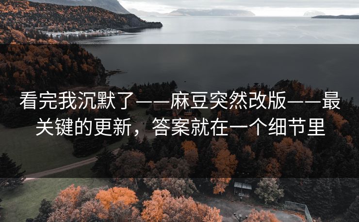 看完我沉默了——麻豆突然改版——最关键的更新，答案就在一个细节里
