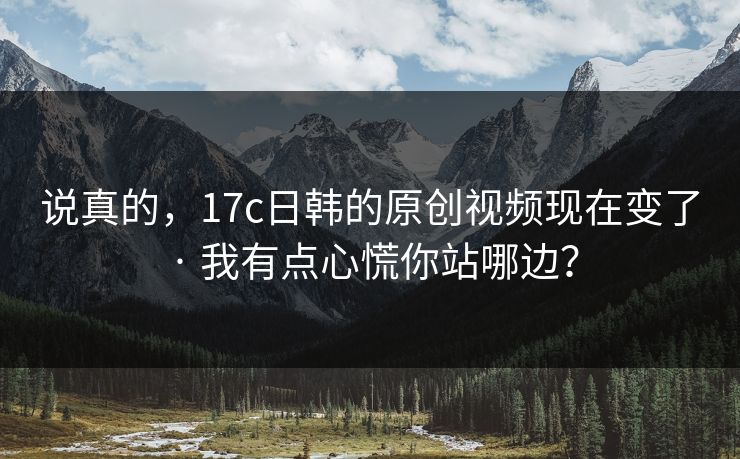说真的，17c日韩的原创视频现在变了 · 我有点心慌你站哪边？