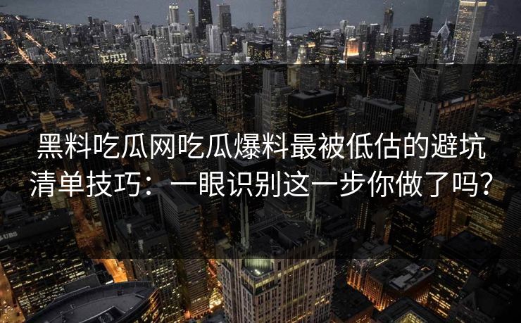 黑料吃瓜网吃瓜爆料最被低估的避坑清单技巧：一眼识别这一步你做了吗？